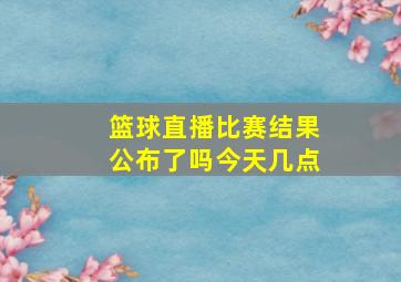 篮球直播比赛结果公布了吗今天几点