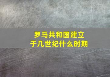 罗马共和国建立于几世纪什么时期