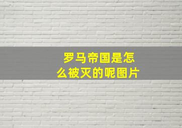 罗马帝国是怎么被灭的呢图片