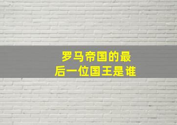 罗马帝国的最后一位国王是谁