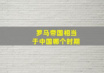 罗马帝国相当于中国哪个时期