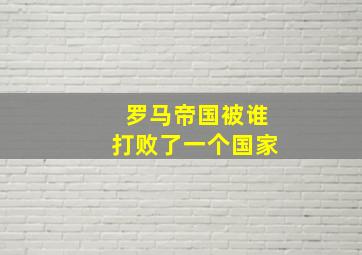 罗马帝国被谁打败了一个国家