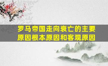 罗马帝国走向衰亡的主要原因根本原因和客观原因