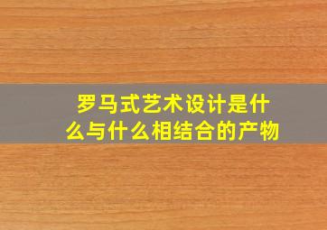 罗马式艺术设计是什么与什么相结合的产物