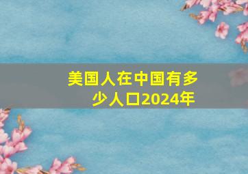 美国人在中国有多少人口2024年