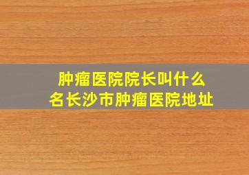 肿瘤医院院长叫什么名长沙市肿瘤医院地址