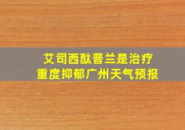 艾司西酞普兰是治疗重度抑郁广州天气预报