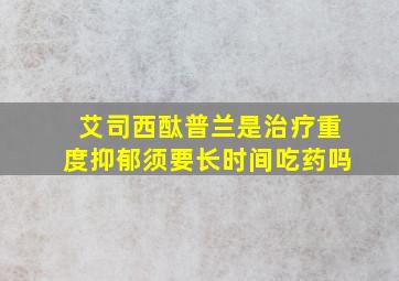 艾司西酞普兰是治疗重度抑郁须要长时间吃药吗