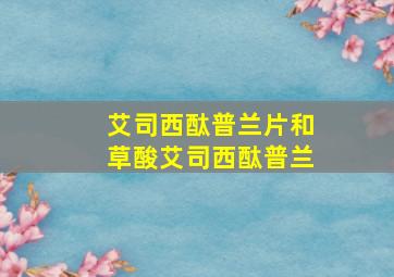 艾司西酞普兰片和草酸艾司西酞普兰