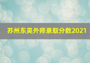 苏州东吴外师录取分数2021