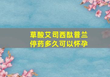 草酸艾司西酞普兰停药多久可以怀孕