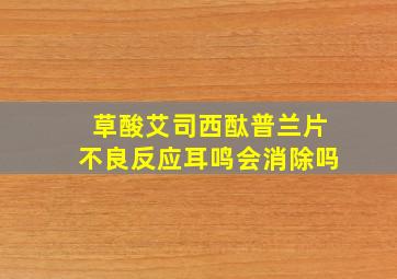 草酸艾司西酞普兰片不良反应耳鸣会消除吗