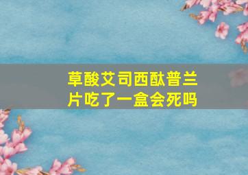 草酸艾司西酞普兰片吃了一盒会死吗