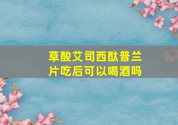 草酸艾司西酞普兰片吃后可以喝酒吗