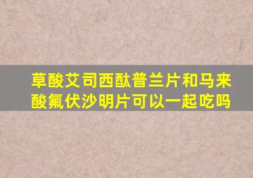 草酸艾司西酞普兰片和马来酸氟伏沙明片可以一起吃吗