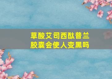 草酸艾司西酞普兰胶囊会使人变黑吗