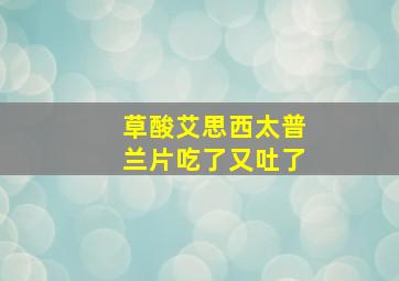 草酸艾思西太普兰片吃了又吐了