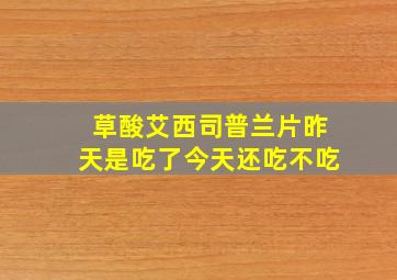 草酸艾西司普兰片昨天是吃了今天还吃不吃