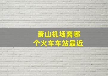 萧山机场离哪个火车车站最近