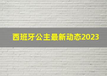 西班牙公主最新动态2023