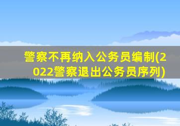 警察不再纳入公务员编制(2022警察退出公务员序列)