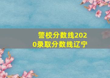 警校分数线2020录取分数线辽宁