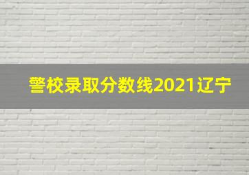 警校录取分数线2021辽宁