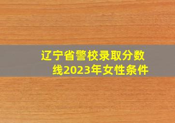 辽宁省警校录取分数线2023年女性条件