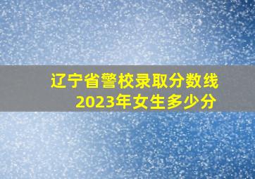 辽宁省警校录取分数线2023年女生多少分