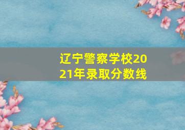 辽宁警察学校2021年录取分数线