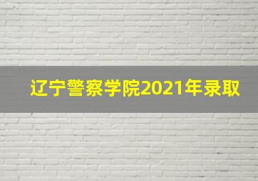 辽宁警察学院2021年录取