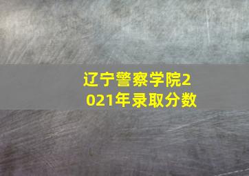 辽宁警察学院2021年录取分数