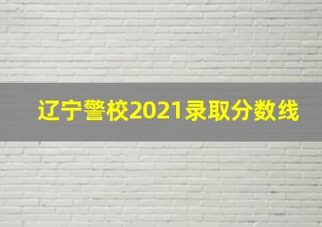 辽宁警校2021录取分数线