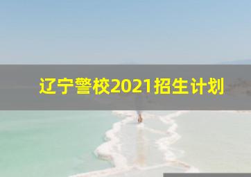 辽宁警校2021招生计划