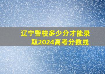 辽宁警校多少分才能录取2024高考分数线