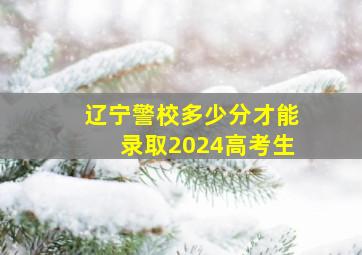 辽宁警校多少分才能录取2024高考生