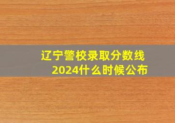 辽宁警校录取分数线2024什么时候公布