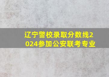 辽宁警校录取分数线2024参加公安联考专业