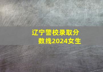 辽宁警校录取分数线2024女生