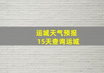 运城天气预报15天查询运城