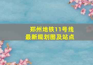 郑州地铁11号线最新规划图及站点