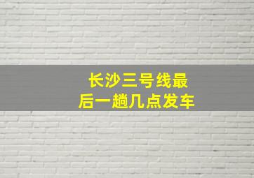 长沙三号线最后一趟几点发车