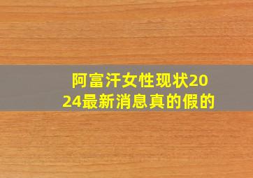 阿富汗女性现状2024最新消息真的假的