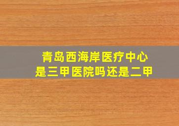 青岛西海岸医疗中心是三甲医院吗还是二甲