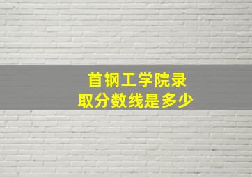 首钢工学院录取分数线是多少