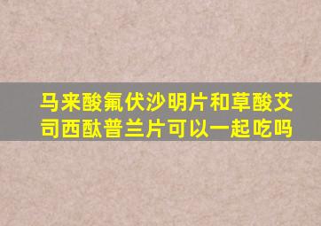 马来酸氟伏沙明片和草酸艾司西酞普兰片可以一起吃吗