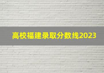 高校福建录取分数线2023