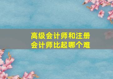 高级会计师和注册会计师比起哪个难