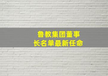 鲁教集团董事长名单最新任命