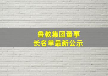 鲁教集团董事长名单最新公示